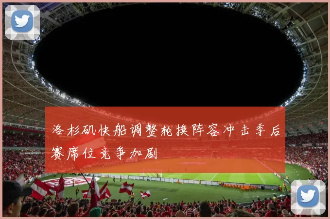 洛杉矶快船调整轮换阵容冲击季后赛席位竞争加剧