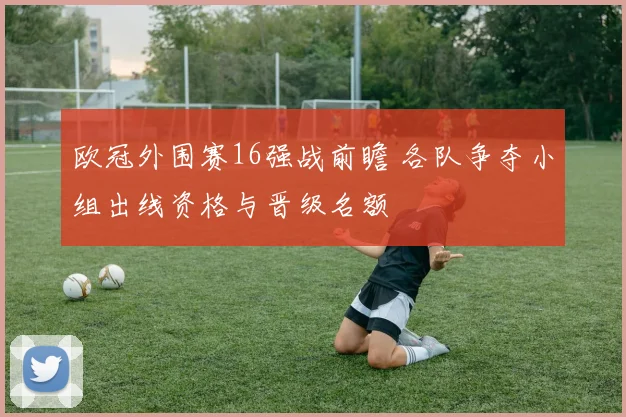 欧冠外围赛16强战前瞻 各队争夺小组出线资格与晋级名额