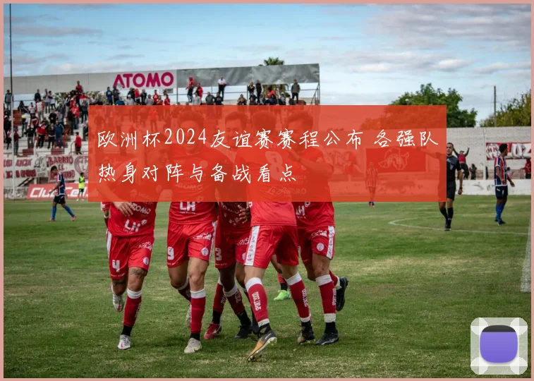 欧洲杯2024友谊赛赛程公布 各强队热身对阵与备战看点