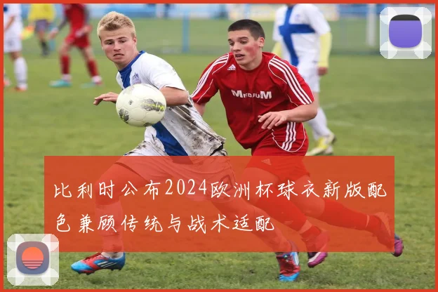 比利时公布2024欧洲杯球衣新版配色兼顾传统与战术适配