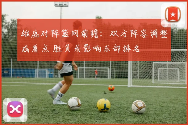 雄鹿对阵篮网前瞻：双方阵容调整成看点 胜负或影响东部排名