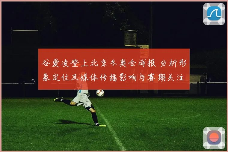 谷爱凌登上北京冬奥会海报 分析形象定位及媒体传播影响与赛期关注度