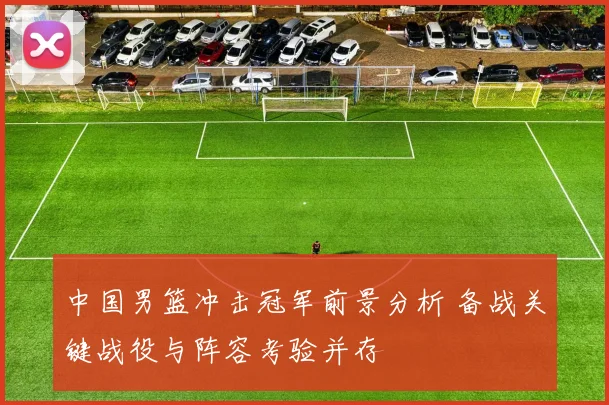 中国男篮冲击冠军前景分析 备战关键战役与阵容考验并存