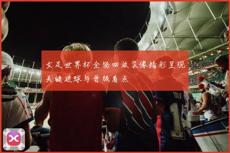 女足世界杯全场回放录像精彩呈现关键进球与晋级看点