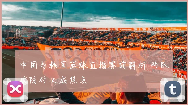 中国与韩国篮球直播赛前解析 两队攻防对决成焦点