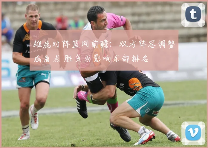 雄鹿对阵篮网前瞻：双方阵容调整成看点 胜负或影响东部排名