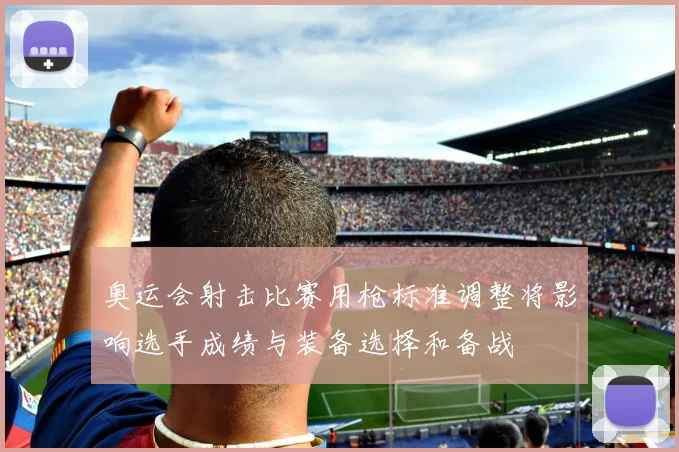 奥运会射击比赛用枪标准调整将影响选手成绩与装备选择和备战