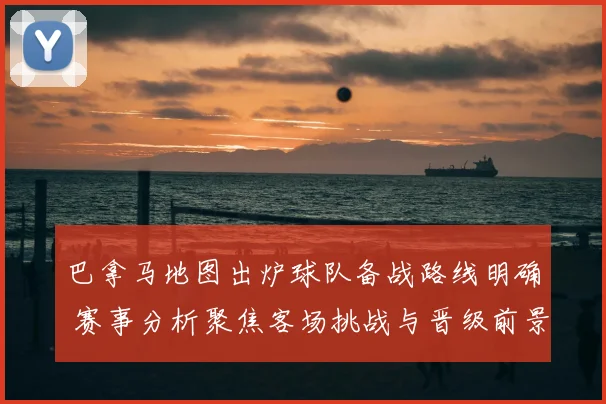 巴拿马地图出炉球队备战路线明确 赛事分析聚焦客场挑战与晋级前景