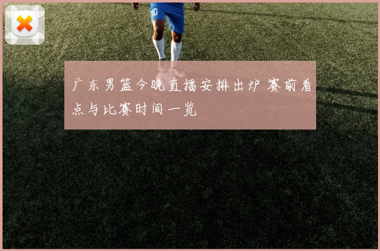 广东男篮今晚直播安排出炉 赛前看点与比赛时间一览