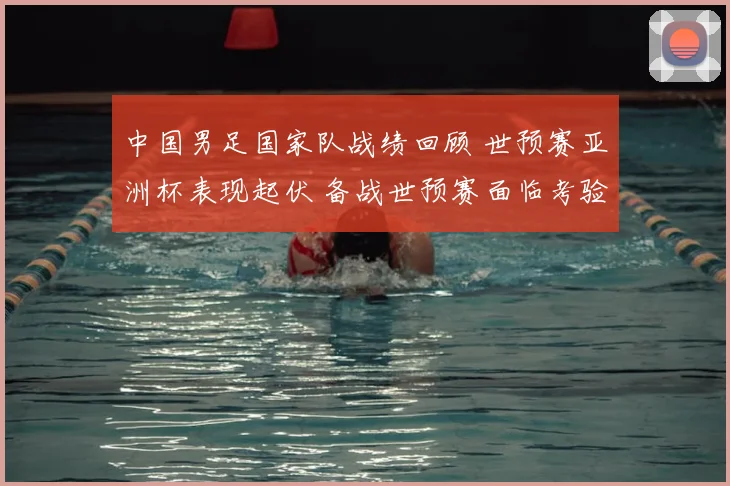 中国男足国家队战绩回顾 世预赛亚洲杯表现起伏 备战世预赛面临考验