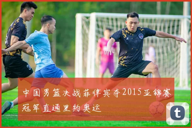 中国男篮决战菲律宾夺2015亚锦赛冠军直通里约奥运