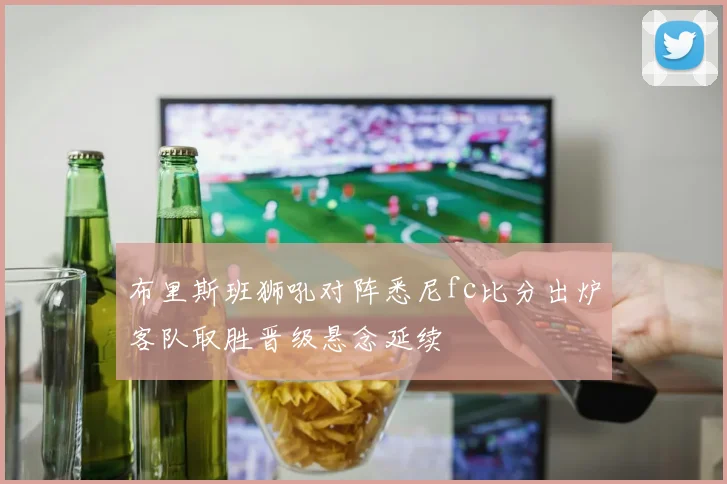 布里斯班狮吼对阵悉尼fc比分出炉客队取胜晋级悬念延续