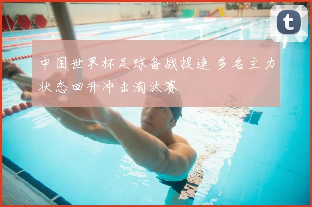 中国世界杯足球备战提速 多名主力状态回升冲击淘汰赛
