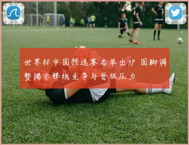 世界杯中国预选赛名单出炉 国脚调整揭示锋线竞争与晋级压力