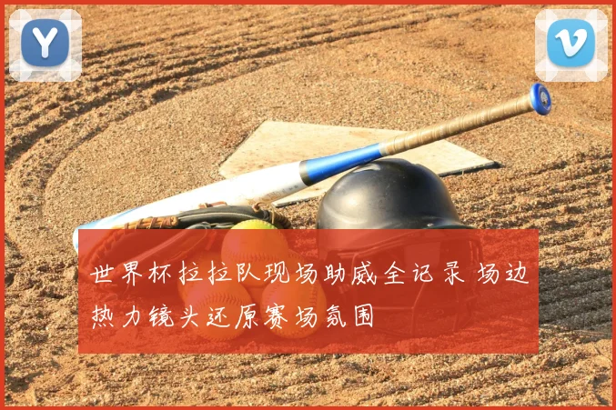 世界杯拉拉队现场助威全记录 场边热力镜头还原赛场氛围