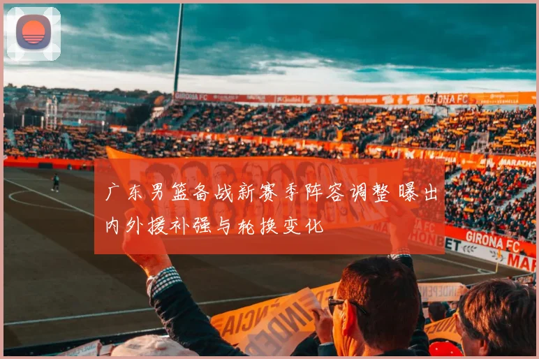 广东男篮备战新赛季阵容调整 曝出内外援补强与轮换变化