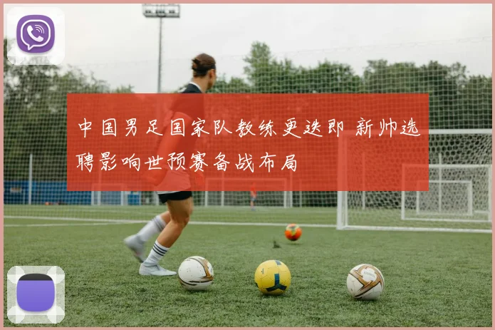 中国男足国家队教练更迭即 新帅选聘影响世预赛备战布局