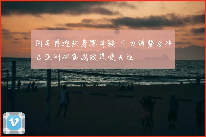 国足再迎热身赛考验 主力调整后冲击亚洲杯备战效果受关注