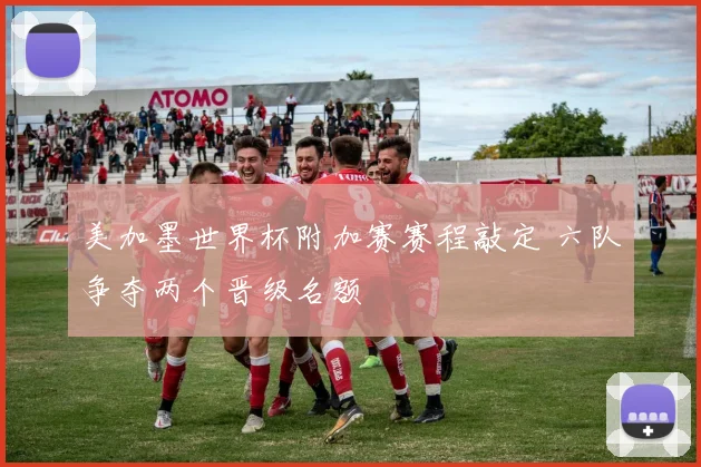 美加墨世界杯附加赛赛程敲定 六队争夺两个晋级名额