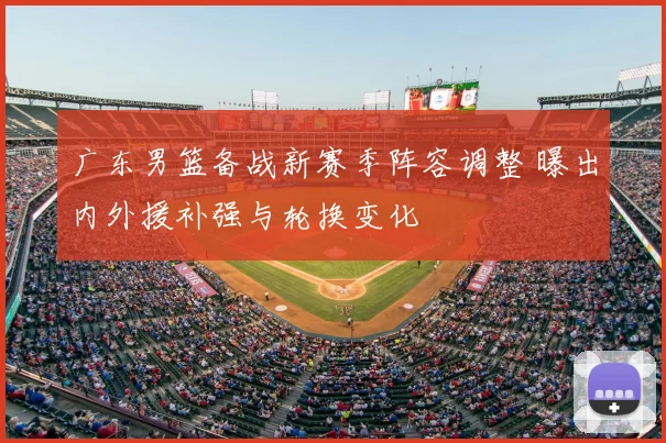广东男篮备战新赛季阵容调整 曝出内外援补强与轮换变化