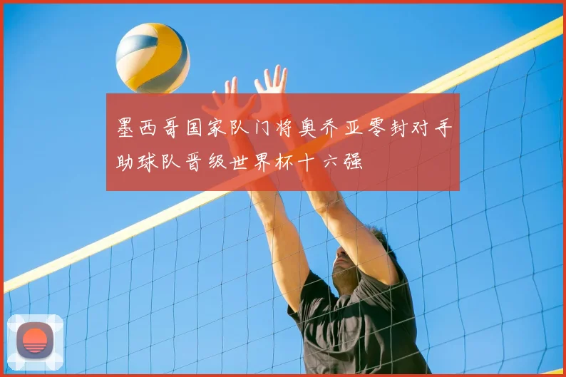 墨西哥国家队门将奥乔亚零封对手助球队晋级世界杯十六强