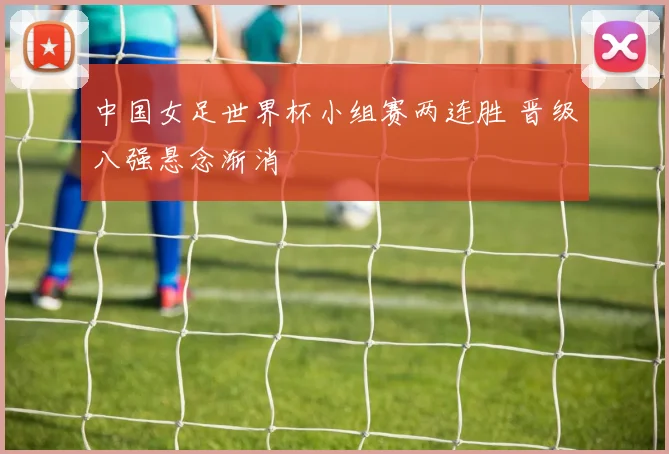 中国女足世界杯小组赛两连胜 晋级八强悬念渐消