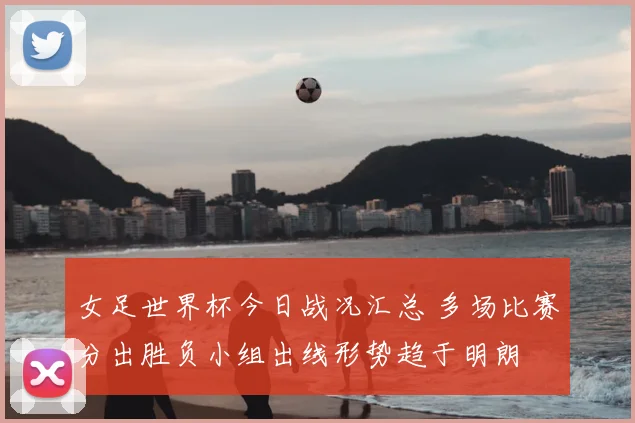 女足世界杯今日战况汇总 多场比赛分出胜负小组出线形势趋于明朗