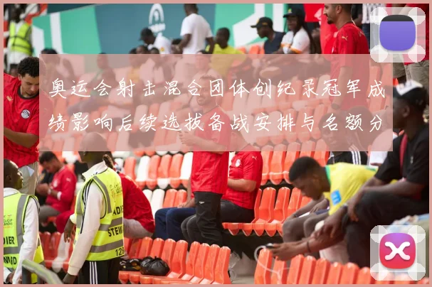 奥运会射击混合团体创纪录冠军成绩影响后续选拔备战安排与名额分配