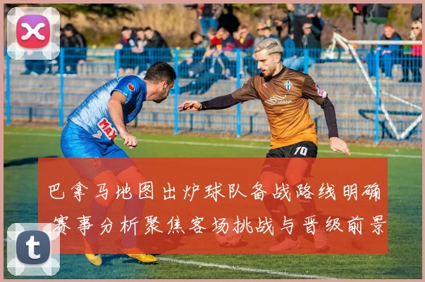 巴拿马地图出炉球队备战路线明确 赛事分析聚焦客场挑战与晋级前景