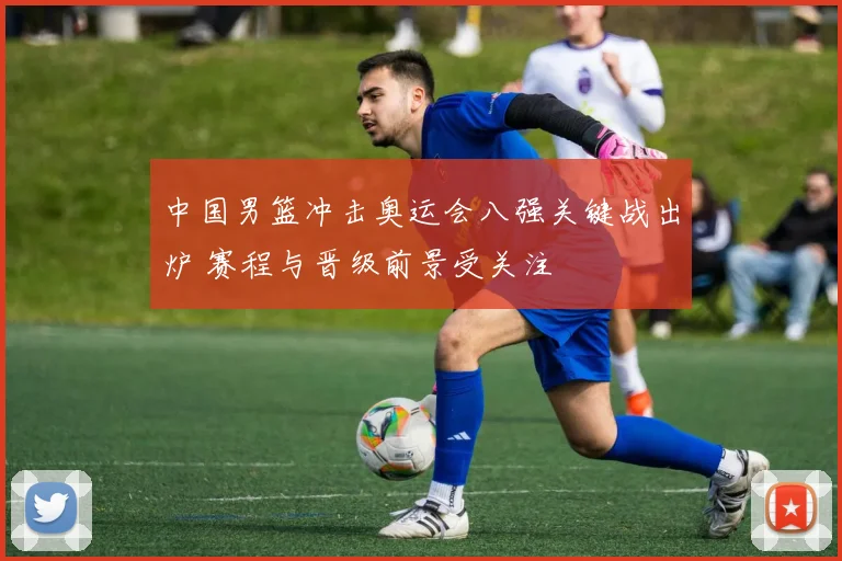 中国男篮冲击奥运会八强关键战出炉 赛程与晋级前景受关注