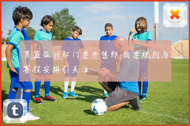 男篮亚洲杯门票开售即 购票规则与赛程安排引关注