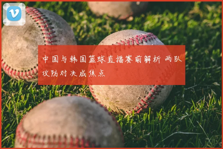 中国与韩国篮球直播赛前解析 两队攻防对决成焦点