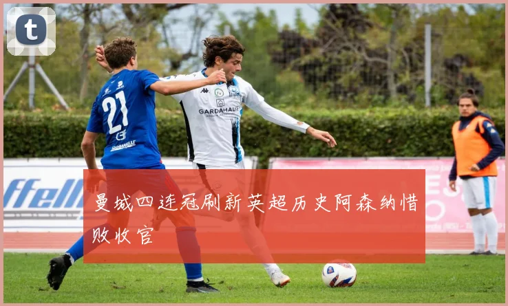 曼城四连冠刷新英超历史阿森纳惜败收官