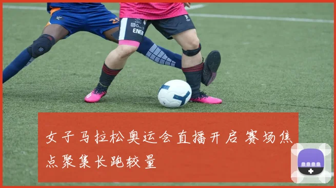 女子马拉松奥运会直播开启 赛场焦点聚集长跑较量