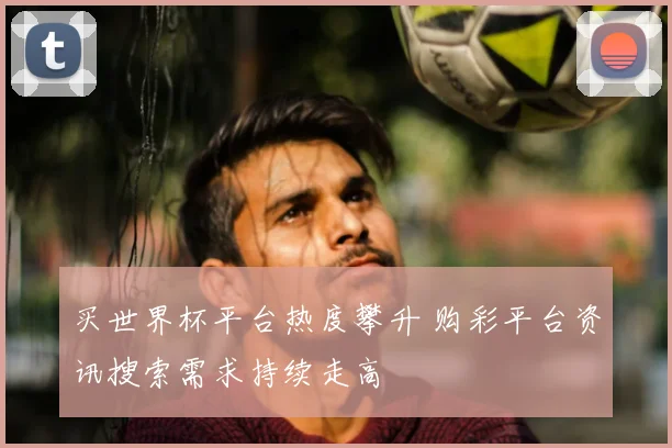 买世界杯平台热度攀升 购彩平台资讯搜索需求持续走高